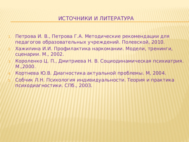 Источники и литература Петрова И. В., Петрова Г.А. Методические рекомендации для педагогов образовательных учреждений. Полевской, 2010. Хажилина И.И. Профилактика наркомании. Модели, тренинги, сценарии. М., 2002. Короленко Ц. П., Дмитриева Н. В. Социодинамическая психиатрия. М.,2000. Кортнева Ю.В. Диагностика актуальной проблемы. М, 2004. Собчик Л.Н. Психология индивидуальности. Теория и практика психодиагностики. СПб., 2003. 