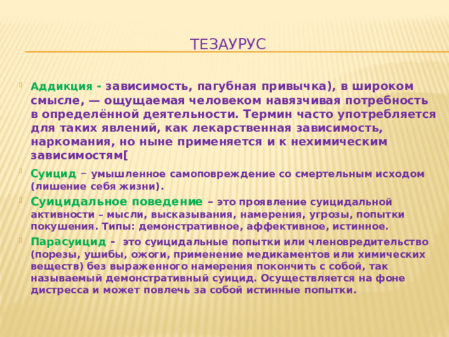 Тезаурус Аддикция - зависимость, пагубная привычка), в широком смысле, — ощущаемая человеком навязчивая потребность в определённой деятельности. Термин часто употребляется для таких явлений, как лекарственная зависимость, наркомания, но ныне применяется и к нехимическим зависимостям[ Суицид  – умышленное самоповреждение со смертельным исходом (лишение себя жизни). Суицидальное поведение – это проявление суицидальной активности – мысли, высказывания, намерения, угрозы, попытки покушения. Типы: демонстративное, аффективное, истинное. Парасуицид - это суицидальные попытки или членовредительство (порезы, ушибы, ожоги, применение медикаментов или химических веществ) без выраженного намерения покончить с собой, так называемый демонстративный суицид. Осуществляется на фоне дистресса и может повлечь за собой истинные попытки. 