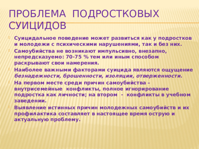 Проблема подростковых суицидов Суицидальное поведение может развиться как у подростков и молодежи с психическими нарушениями, так и без них. Самоубийства не возникают импульсивно, внезапно, непредсказуемо: 70-75 % тем или иным способом раскрывают свои намерения. Наиболее важными факторами суицида являются ощущение безнадежности, брошенности, изоляции, отверженности . На первом месте среди причин самоубийства – внутрисемейные конфликты, полное игнорирование подростка как личности; на втором - конфликты в учебном заведении. Выявление истинных причин молодежных самоубийств и их профилактика составляет в настоящее время острую и актуальную проблему.  