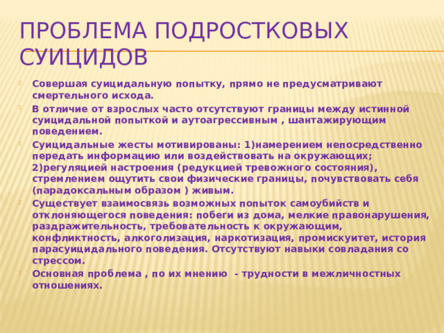 Проблема подростковых суицидов Совершая суицидальную попытку, прямо не предусматривают смертельного исхода. В отличие от взрослых часто отсутствуют границы между истинной суицидальной попыткой и аутоагрессивным , шантажирующим поведением. Суицидальные жесты мотивированы: 1)намерением непосредственно передать информацию или воздействовать на окружающих; 2)регуляцией настроения (редукцией тревожного состояния), стремлением ощутить свои физические границы, почувствовать себя (парадоксальным образом ) живым. Существует взаимосвязь возможных попыток самоубийств и отклоняющегося поведения: побеги из дома, мелкие правонарушения, раздражительность, требовательность к окружающим, конфликтность, алкоголизация, наркотизация, промискуитет, история парасуицидального поведения. Отсутствуют навыки совладания со стрессом. Основная проблема , по их мнению - трудности в межличностных отношениях.  