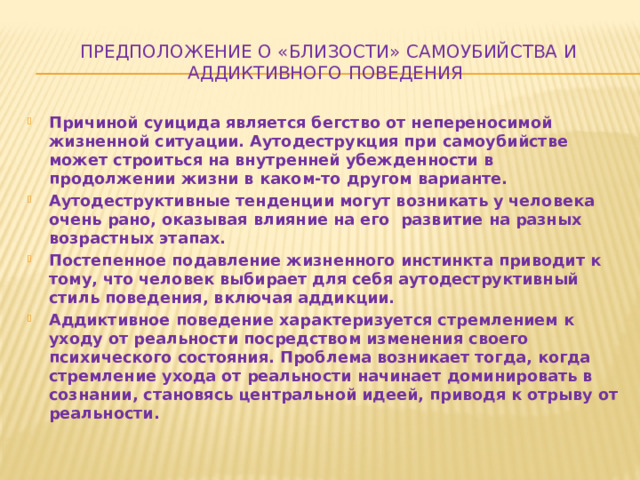 Предположение о «близости» самоубийства и аддиктивного поведения Причиной суицида является бегство от непереносимой жизненной ситуации. Аутодеструкция при самоубийстве может строиться на внутренней убежденности в продолжении жизни в каком-то другом варианте. Аутодеструктивные тенденции могут возникать у человека очень рано, оказывая влияние на его развитие на разных возрастных этапах. Постепенное подавление жизненного инстинкта приводит к тому, что человек выбирает для себя аутодеструктивный стиль поведения, включая аддикции. Аддиктивное поведение характеризуется стремлением к уходу от реальности посредством изменения своего психического состояния. Проблема возникает тогда, когда стремление ухода от реальности начинает доминировать в сознании, становясь центральной идеей, приводя к отрыву от реальности. 