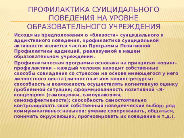 Профилактика суицидального поведения на уровне образовательного учреждения Исходя из предположения о «близости» суицидального и аддиктивного поведения, профилактика суицидальной активности является частью Программы Позитивной Профилактики аддикций, реализуемой в нашем образовательном учреждении. Профилактическая программа основана на принципах копинг-профилактики – каждый человек находит собственные способы совладания со стрессом на основе имеющегося у него личностного опыта (личностные или копинг-ресурсы: способность и возможность осуществлять когнитивную оценку проблемной ситуации; сформированность позитивной «Я-концепции» (самооценки, самоуважения, самоэффективности); способность самостоятельно контролировать свой собственный поведенческий выбор; ряд коммуникативных навыков: умение сопереживать, общаться, понимать окружающих, прогнозировать их поведение и т.д.).   