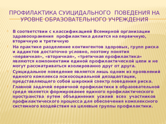 Профилактика суицидального поведения на уровне образовательного учреждения В соответствии с классификацией Всемирной организации здравоохранения профилактика делится на первичную, вторичную и третичную На практике разделение контингентов здоровых, групп риска и аддиктов достаточно условно, поэтому понятия «первичная», «вторичная», «третичная профилактика» являются компонентами единой профилактической цепи и не могут рассматриваться изолированно друг от друга. Суицидальное поведение является лишь одним из проявлений единого комплекса психосоциальной дезадаптации, представляющего собой широкий спектр поведения риска. Главной задачей первичной профилактики в образовательной среде является формирование единого профилактического пространства путем объединения усилий всех участников профилактического процесса для обеспечения комплексного системного воздействия на целевые группы профилактики. 