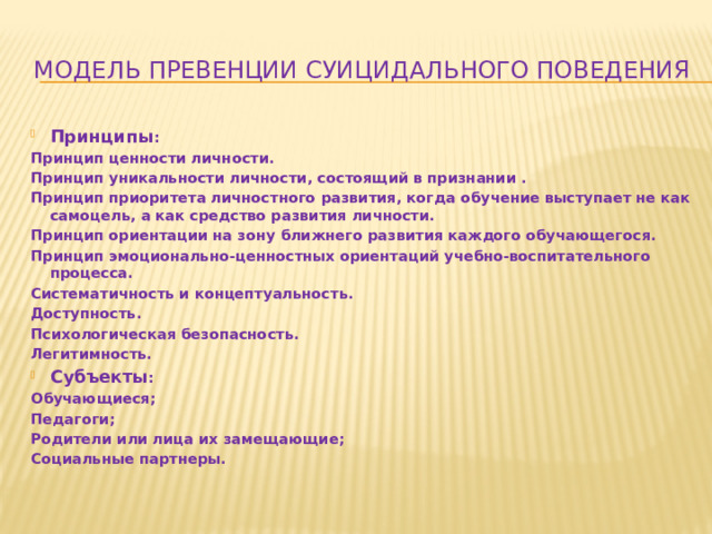 модель превенции суицидального поведения Принципы : Принцип ценности личности. Принцип уникальности личности, состоящий в признании . Принцип приоритета личностного развития, когда обучение выступает не как самоцель, а как средство развития личности. Принцип ориентации на зону ближнего развития каждого обучающегося. Принцип эмоционально-ценностных ориентаций учебно-воспитательного процесса. Систематичность и концептуальность. Доступность. Психологическая безопасность. Легитимность. Субъекты : Обучающиеся; Педагоги; Родители или лица их замещающие; Социальные партнеры.   