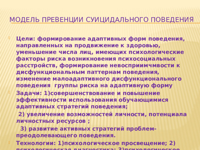 Модель превенции суицидального поведения Цели: формирование адаптивных форм поведения, направленных на продвижение к здоровью, уменьшение числа лиц, имеющих психологические факторы риска возникновения психосоциальных расстройств, формирование невосприимчмвости к дисфункциональным паттернам поведения, изменение малоадаптивного дисфункционального поведения группы риска на адаптивную форму Задачи: 1)совершенствование и повышение эффективности использования обучающимися адаптивных стратегий поведения;  2) увеличение возможностей личности, потенциала личностных ресурсов ;  3) развитие активных стратегий проблем-преодолевающего поведения. Технологии: 1)психологическое просвещение; 2) психологическая диагностика; 3)психологическое консультирование; 4) групповая работа. 
