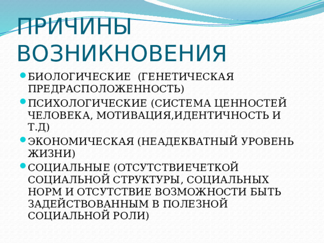 ПРИЧИНЫ ВОЗНИКНОВЕНИЯ БИОЛОГИЧЕСКИЕ (ГЕНЕТИЧЕСКАЯ ПРЕДРАСПОЛОЖЕННОСТЬ) ПСИХОЛОГИЧЕСКИЕ (СИСТЕМА ЦЕННОСТЕЙ ЧЕЛОВЕКА, МОТИВАЦИЯ,ИДЕНТИЧНОСТЬ И Т.Д) ЭКОНОМИЧЕСКАЯ (НЕАДЕКВАТНЫЙ УРОВЕНЬ ЖИЗНИ) СОЦИАЛЬНЫЕ (ОТСУТСТВИЕЧЕТКОЙ СОЦИАЛЬНОЙ СТРУКТУРЫ, СОЦИАЛЬНЫХ НОРМ И ОТСУТСТВИЕ ВОЗМОЖНОСТИ БЫТЬ ЗАДЕЙСТВОВАННЫМ В ПОЛЕЗНОЙ СОЦИАЛЬНОЙ РОЛИ) 
