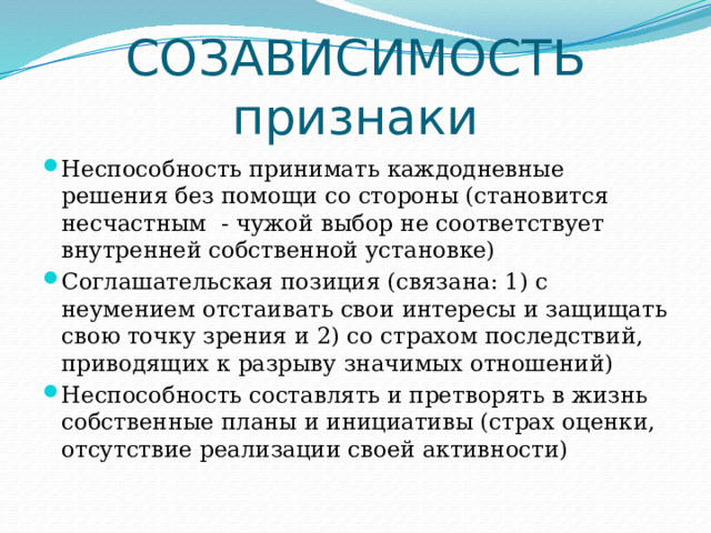 СОЗАВИСИМОСТЬ  признаки Неспособность принимать каждодневные решения без помощи со стороны (становится несчастным - чужой выбор не соответствует внутренней собственной установке) Соглашательская позиция (связана: 1) с неумением отстаивать свои интересы и защищать свою точку зрения и 2) со страхом последствий, приводящих к разрыву значимых отношений) Неспособность составлять и претворять в жизнь собственные планы и инициативы (страх оценки, отсутствие реализации своей активности) 
