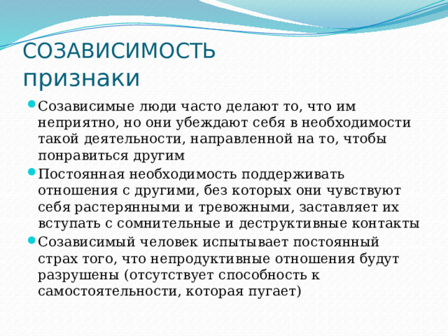 СОЗАВИСИМОСТЬ  признаки Созависимые люди часто делают то, что им неприятно, но они убеждают себя в необходимости такой деятельности, направленной на то, чтобы понравиться другим Постоянная необходимость поддерживать отношения с другими, без которых они чувствуют себя растерянными и тревожными, заставляет их вступать с сомнительные и деструктивные контакты Созависимый человек испытывает постоянный страх того, что непродуктивные отношения будут разрушены (отсутствует способность к самостоятельности, которая пугает) 