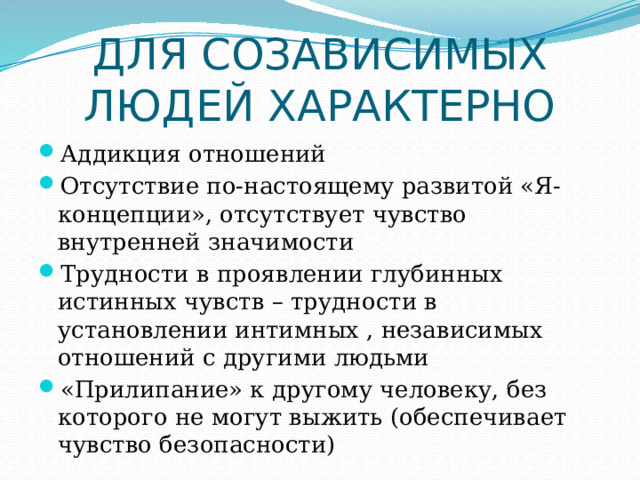 ДЛЯ СОЗАВИСИМЫХ ЛЮДЕЙ ХАРАКТЕРНО Аддикция отношений Отсутствие по-настоящему развитой «Я-концепции», отсутствует чувство внутренней значимости Трудности в проявлении глубинных истинных чувств – трудности в установлении интимных , независимых отношений с другими людьми «Прилипание» к другому человеку, без которого не могут выжить (обеспечивает чувство безопасности) 