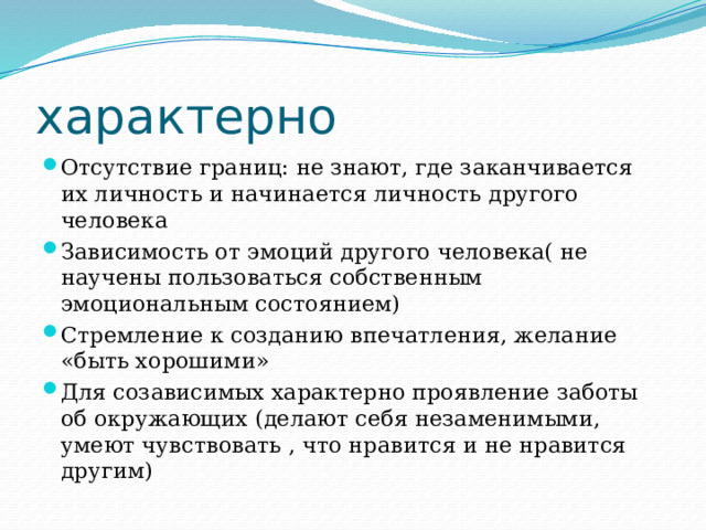 характерно Отсутствие границ: не знают, где заканчивается их личность и начинается личность другого человека Зависимость от эмоций другого человека( не научены пользоваться собственным эмоциональным состоянием) Стремление к созданию впечатления, желание «быть хорошими» Для созависимых характерно проявление заботы об окружающих (делают себя незаменимыми, умеют чувствовать , что нравится и не нравится другим) 