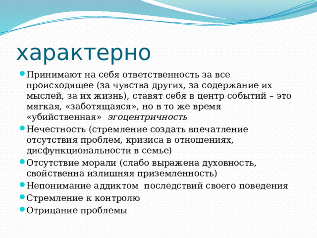 характерно Принимают на себя ответственность за все происходящее (за чувства других, за содержание их мыслей, за их жизнь), ставят себя в центр событий – это мягкая, «заботящаяся», но в то же время «убийственная» эгоцентричность Нечестность (стремление создать впечатление отсутствия проблем, кризиса в отношениях, дисфункциональности в семье) Отсутствие морали (слабо выражена духовность, свойственна излишняя приземленность) Непонимание аддиктом последствий своего поведения Стремление к контролю Отрицание проблемы 