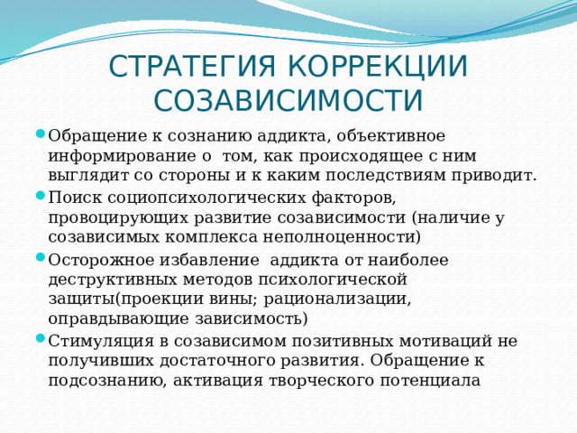 СТРАТЕГИЯ КОРРЕКЦИИ СОЗАВИСИМОСТИ Обращение к сознанию аддикта, объективное информирование о том, как происходящее с ним выглядит со стороны и к каким последствиям приводит. Поиск социопсихологических факторов, провоцирующих развитие созависимости (наличие у созависимых комплекса неполноценности) Осторожное избавление аддикта от наиболее деструктивных методов психологической защиты(проекции вины; рационализации, оправдывающие зависимость) Стимуляция в созависимом позитивных мотиваций не получивших достаточного развития. Обращение к подсознанию, активация творческого потенциала 