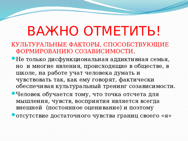 ВАЖНО ОТМЕТИТЬ! КУЛЬТУРАЛЬНЫЕ ФАКТОРЫ, СПОСОБСТВУЮЩИЕ ФОРМИРОВАНИЮ СОЗАВИСИМОСТИ . Не только дисфункциональная аддиктивная семья, но и многие явления, происходящие в обществе, в школе, на работе учат человека думать и чувствовать так, как ему говорят, фактически обеспечивая культуральный тренинг созависимости. Человек обучается тому, что точка отсчета для мышления, чувств, восприятия является всегда внешней (постоянное оценивание) и поэтому отсутствие достаточного чувства границ своего «я» 