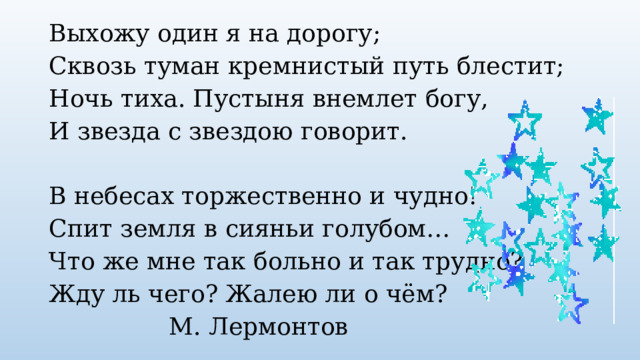 Выхожу один я на дорогу; Сквозь туман кремнистый путь блестит; Ночь тиха. Пустыня внемлет богу, И звезда с звездою говорит. В небесах торжественно и чудно! Спит земля в сияньи голубом… Что же мне так больно и так трудно? Жду ль чего? Жалею ли о чём?      М. Лермонтов 
