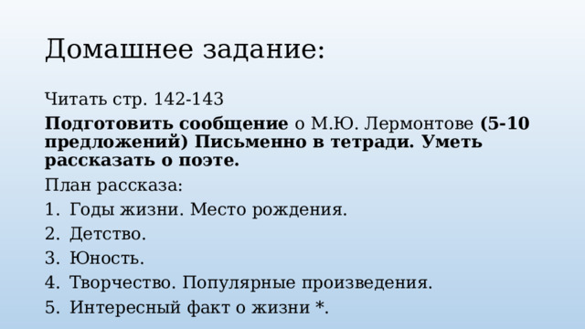 Домашнее задание: Читать стр. 142-143 Подготовить сообщение о М.Ю. Лермонтове (5-10 предложений) Письменно в тетради. Уметь рассказать о поэте. План рассказа: Годы жизни. Место рождения. Детство. Юность. Творчество. Популярные произведения. Интересный факт о жизни *. 