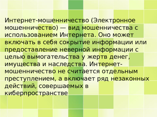Интернет-мошенничество (Электронное мошенничество) — вид мошенничества с использованием Интернета. Оно может включать в себя сокрытие информации или предоставление неверной информации с целью вымогательства у жертв денег, имущества и наследства. Интернет-мошенничество не считается отдельным преступлением, а включает ряд незаконных действий, совершаемых в киберпространстве 