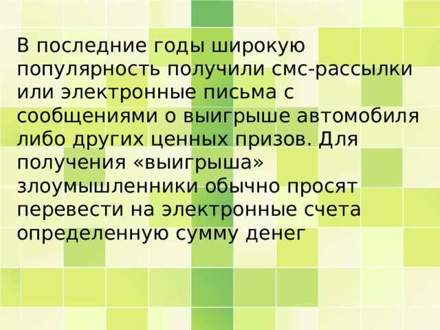 В последние годы широкую популярность получили смс-рассылки или электронные письма с сообщениями о выигрыше автомобиля либо других ценных призов. Для получения «выигрыша» злоумышленники обычно просят перевести на электронные счета определенную сумму денег 