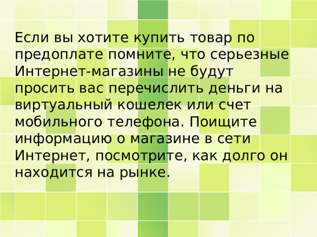Если вы хотите купить товар по предоплате помните, что серьезные Интернет-магазины не будут просить вас перечислить деньги на виртуальный кошелек или счет мобильного телефона. Поищите информацию о магазине в сети Интернет, посмотрите, как долго он находится на рынке. 