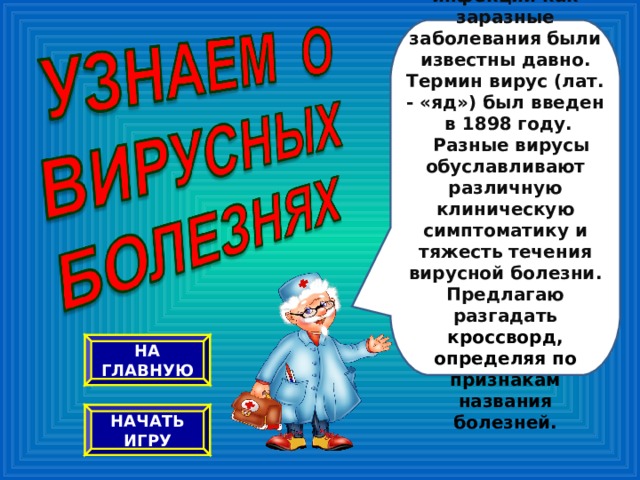 Вирусные инфекции как заразные заболевания были известны давно. Термин вирус (лат. - «яд») был введен в 1898 году.   Разные вирусы обуславливают различную клиническую симптоматику и тяжесть течения вирусной болезни. Предлагаю разгадать кроссворд, определяя по признакам названия болезней. НА ГЛАВНУЮ НАЧАТЬ ИГРУ 