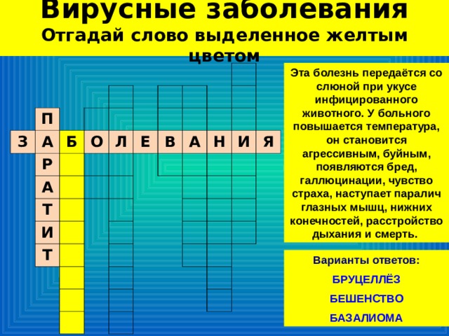 Вирусные заболевания  Отгадай слово выделенное желтым цветом Эта болезнь передаётся со слюной при укусе инфицированного животного. У больного повышается температура, он становится агрессивным, буйным, появляются бред, галлюцинации, чувство страха, наступает паралич глазных мышц, нижних конечностей, расстройство дыхания и смерть. П З А Б Р О А Л Т И Е В Т А Н И Я Варианты ответов:  БРУЦЕЛЛЁЗ БЕШЕНСТВО БАЗАЛИОМА 
