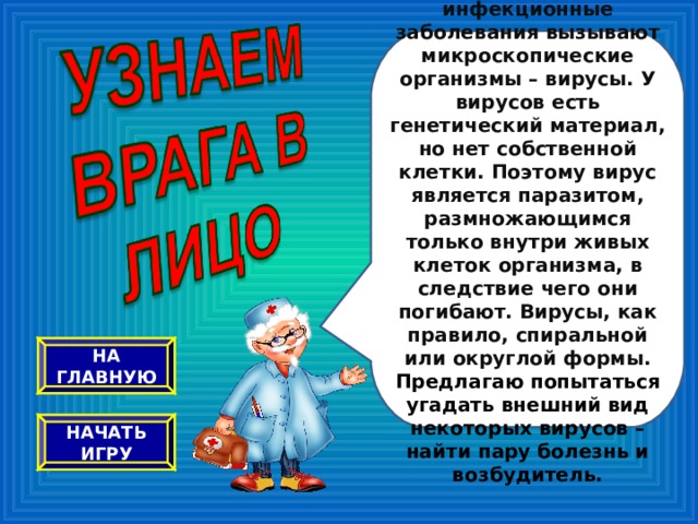 Вирусные инфекционные заболевания вызывают микроскопические организмы – вирусы. У вирусов есть генетический материал, но нет собственной клетки. Поэтому вирус является паразитом, размножающимся только внутри живых клеток организма, в следствие чего они погибают. Вирусы, как правило, спиральной или округлой формы. Предлагаю попытаться угадать внешний вид некоторых вирусов – найти пару болезнь и возбудитель. НА ГЛАВНУЮ НАЧАТЬ ИГРУ 