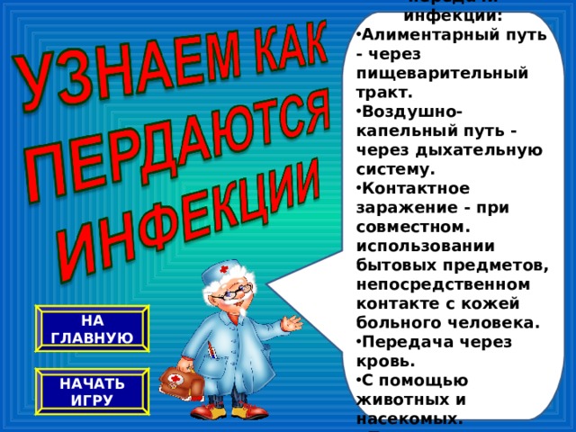 Существует множество путей передачи инфекции: Алиментарный путь - через пищеварительный тракт. Воздушно-капельный путь - через дыхательную систему. Контактное заражение - при совместном. использовании бытовых предметов, непосредственном контакте с кожей больного человека. Передача через кровь. С помощью животных и насекомых. Предлагаю узнать об этом побольше, разгадывая ребусы. НА ГЛАВНУЮ НАЧАТЬ ИГРУ 