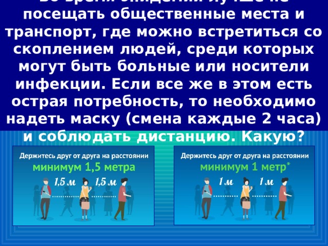 Во время эпидемии лучше не посещать общественные места и транспорт, где можно встретиться со скоплением людей, среди которых могут быть больные или носители инфекции. Если все же в этом есть острая потребность, то необходимо надеть маску (смена каждые 2 часа) и соблюдать дистанцию. Какую? 