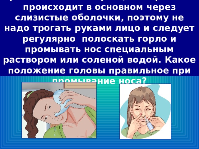 Проникновение инфекции в организм происходит в основном через слизистые оболочки, поэтому не надо трогать руками лицо и следует регулярно полоскать горло и промывать нос специальным раствором или соленой водой. Какое положение головы правильное при промывание носа? 