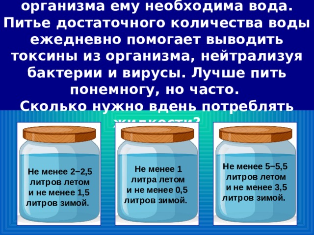 Для нормального функционирования организма ему необходима вода. Питье достаточного количества воды ежедневно помогает выводить токсины из организма, нейтрализуя бактерии и вирусы. Лучше пить понемногу, но часто.  Сколько нужно вдень потреблять жидкости? Не менее 5−5,5 литров летом и не менее 3,5 литров зимой.     Не менее 1 литра летом и не менее 0,5 литров зимой.     Не менее 2−2,5 литров летом и не менее 1,5 литров зимой.     56 