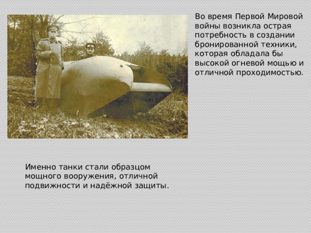 Во время Первой Мировой войны возникла острая потребность в создании бронированной техники, которая обладала бы высокой огневой мощью и отличной проходимостью. Именно танки стали образцом мощного вооружения, отличной подвижности и надёжной защиты. 