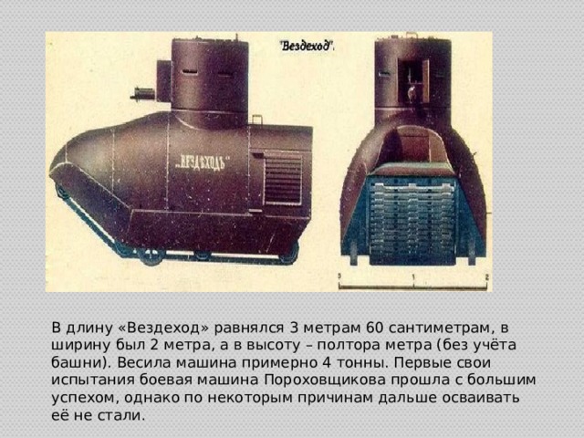 В длину «Вездеход» равнялся 3 метрам 60 сантиметрам, в ширину был 2 метра, а в высоту – полтора метра (без учёта башни). Весила машина примерно 4 тонны. Первые свои испытания боевая машина Пороховщикова прошла с большим успехом, однако по некоторым причинам дальше осваивать её не стали. 