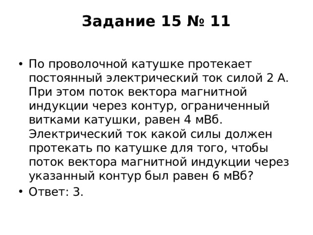 Задание 15 № 11   По проволочной катушке протекает постоянный электрический ток силой 2 А. При этом поток вектора магнитной индукции через контур, ограниченный витками катушки, равен 4 мВб. Электрический ток какой силы должен протекать по катушке для того, чтобы поток вектора магнитной индукции через указанный контур был равен 6 мВб? Ответ: 3. 