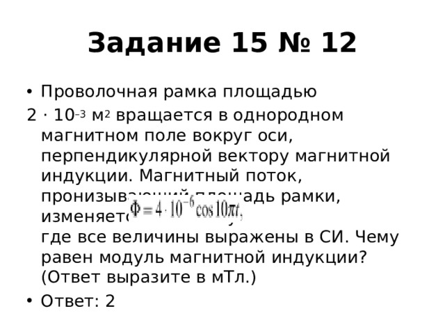 Задание 15 № 12 Проволочная рамка площадью 2 · 10 –3  м 2  вращается в однородном магнитном поле вокруг оси, перпендикулярной вектору магнитной индукции. Магнитный поток, пронизывающий площадь рамки, изменяется по закону   где все величины выражены в СИ. Чему равен модуль магнитной индукции? (Ответ выразите в мТл.) Ответ: 2 