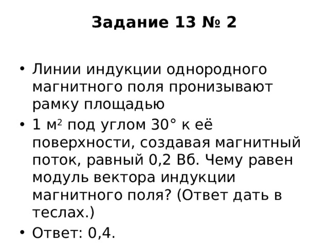 Задание 13 № 2   Линии индукции однородного магнитного поля пронизывают рамку площадью 1 м 2  под углом 30° к её поверхности, создавая магнитный поток, равный 0,2 Вб. Чему равен модуль вектора индукции магнитного поля? (Ответ дать в теслах.) Ответ: 0,4. 