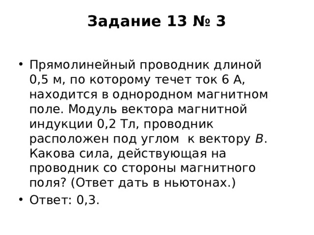 Задание 13 № 3   Прямолинейный проводник длиной 0,5 м, по которому течет ток 6 А, находится в однородном магнитном поле. Модуль вектора магнитной индукции 0,2 Тл, проводник расположен под углом  к вектору  В . Какова сила, действующая на проводник со стороны магнитного поля? (Ответ дать в ньютонах.) Ответ: 0,3. 