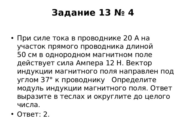 Задание 13 № 4   При силе тока в проводнике 20 А на участок прямого проводника длиной 50 см в однородном магнитном поле действует сила Ампера 12 Н. Вектор индукции магнитного поля направлен под углом 37° к проводнику   Определите модуль индукции магнитного поля. Ответ выразите в теслах и округлите до целого числа. Ответ: 2. 