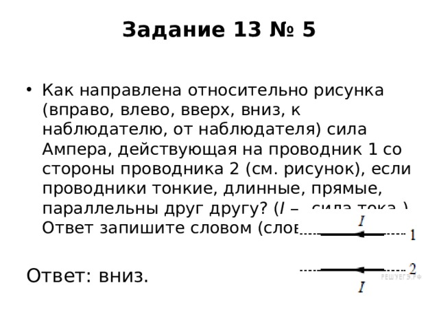 Задание 13 № 5   Как направлена относительно рисунка (вправо, влево, вверх, вниз, к наблюдателю, от наблюдателя) сила Ампера, действующая на проводник 1 со стороны проводника 2 (см. рисунок), если проводники тонкие, длинные, прямые, параллельны друг другу? ( I  — сила тока.) Ответ запишите словом (словами). Ответ: вниз. 