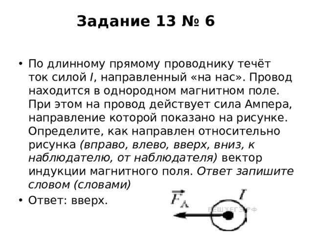 Задание 13 № 6   По длинному прямому проводнику течёт ток силой  I , направленный «на нас». Провод находится в однородном магнитном поле. При этом на провод действует сила Ампера, направление которой показано на рисунке. Определите, как направлен относительно рисунка  (вправо, влево, вверх, вниз, к наблюдателю, от наблюдателя)  вектор индукции магнитного поля.  Ответ запишите словом (словами) Ответ: вверх. 