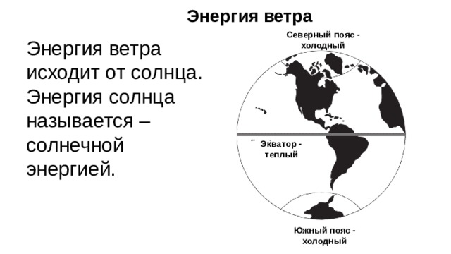 Энергия ветра Северный пояс - холодный Энергия ветра исходит от солнца. Энергия солнца называется – солнечной энергией. Экватор - теплый Солнце светит на землю. Область вокруг середины земли, Экватор , получает больше солнечной энергии, чем полюса . Солнечная энергия нагревает воздух над экватором больше, чем воздух над полюсами. Теплый воздух вокруг экватора движется к холодному воздуху вокруг полюсов. Это ветер. Южный пояс - холодный 