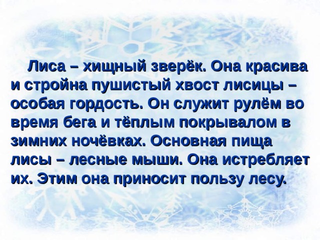  Лиса – хищный зверёк. Она красива и стройна пушистый хвост лисицы – особая гордость. Он служит рулём во время бега и тёплым покрывалом в зимних ночёвках. Основная пища лисы – лесные мыши. Она истребляет их. Этим она приносит пользу лесу.  