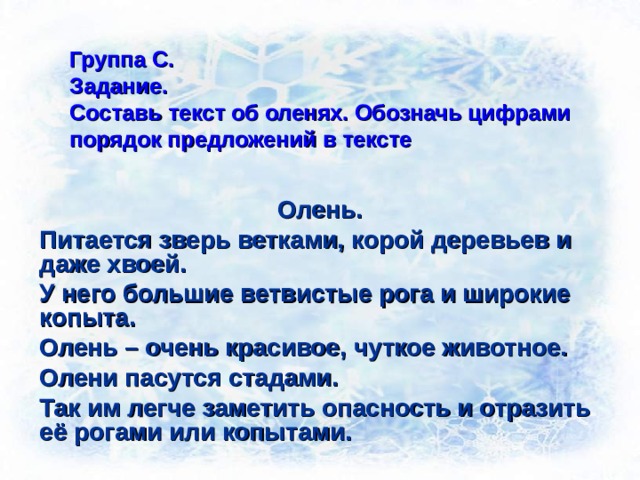 Группа С.  Задание.  Составь текст об оленях. Обозначь цифрами порядок предложений в тексте Олень. Питается зверь ветками, корой деревьев и даже хвоей. У него большие ветвистые рога и широкие копыта. Олень – очень красивое, чуткое животное. Олени пасутся стадами. Так им легче заметить опасность и отразить её рогами или копытами. 