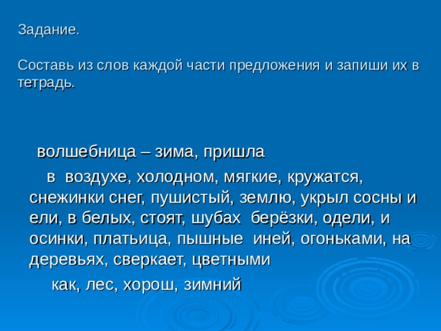 Задание.   Составь из слов каждой части предложения и запиши их в тетрадь.  волшебница – зима, пришла  в воздухе, холодном, мягкие, кружатся, снежинки снег, пушистый, землю, укрыл сосны и ели, в белых, стоят, шубах берёзки, одели, и осинки, платьица, пышные иней, огоньками, на деревьях, сверкает, цветными  как, лес, хорош, зимний 