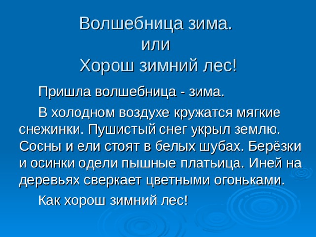 Волшебница зима.  или  Хорош зимний лес!  Пришла волшебница - зима.  В холодном воздухе кружатся мягкие снежинки. Пушистый снег укрыл землю. Сосны и ели стоят в белых шубах. Берёзки и осинки одели пышные платьица. Иней на деревьях сверкает цветными огоньками.  Как хорош зимний лес! 