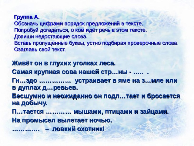 Группа А.  Обозначь цифрами порядок предложений в тексте.  Попробуй догадаться, о ком идёт речь в этом тексте.  Допиши недостающие слова.  Вставь пропущенные буквы, устно подбирая проверочные слова.  Озаглавь свой текст. Живёт он в глухих уголках леса. Самая крупная сова нашей стр…ны - ….. . Гн…здо …………… устраивает в яме на з…мле или в дуплах д…ревьев. Бесшумно и неожиданно он подл…тает и бросается на добычу. П…тается ………… мышами, птицами и зайцами. На промысел вылетает ночью. ………… . – ловкий охотник!  