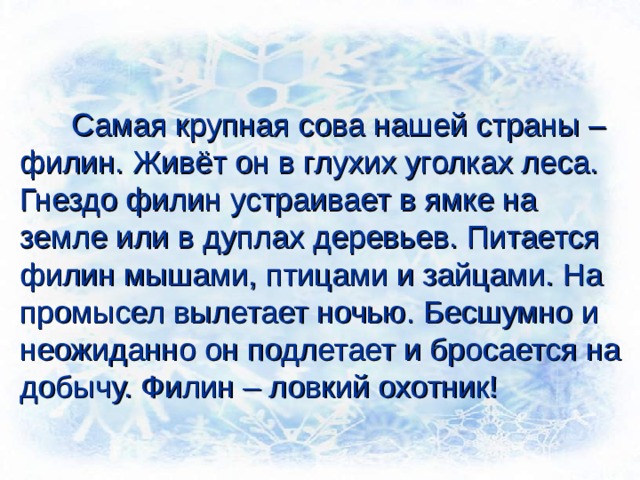  Самая крупная сова нашей страны – филин. Живёт он в глухих уголках леса. Гнездо филин устраивает в ямке на земле или в дуплах деревьев. Питается филин мышами, птицами и зайцами. На промысел вылетает ночью. Бесшумно и неожиданно он подлетает и бросается на добычу. Филин – ловкий охотник! 