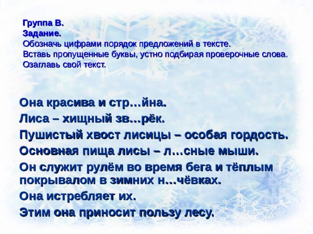 Группа В.  Задание.  Обозначь цифрами порядок предложений в тексте.  Вставь пропущенные буквы, устно подбирая проверочные слова.  Озаглавь свой текст. Она красива и стр…йна. Лиса – хищный зв…рёк. Пушистый хвост лисицы – особая гордость. Основная пища лисы – л…сные мыши. Он служит рулём во время бега и тёплым покрывалом в зимних н…чёвках. Она истребляет их. Этим она приносит пользу лесу. 