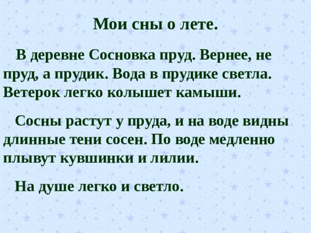 Мои сны о лете.  В деревне Сосновка пруд. Вернее, не пруд, а прудик. Вода в прудике светла. Ветерок легко колышет камыши.  Сосны растут у пруда, и на воде видны длинные тени сосен. По воде медленно плывут кувшинки и лилии.  На душе легко и светло. 