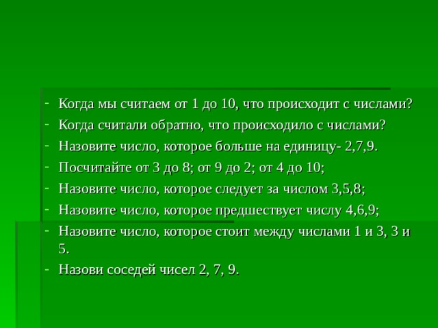Когда мы считаем от 1 до 10, что происходит с числами? Когда считали обратно, что происходило с числами? Назовите число, которое больше на единицу- 2,7,9. Посчитайте от 3 до 8; от 9 до 2; от 4 до 10; Назовите число, которое следует за числом 3,5,8; Назовите число, которое предшествует числу 4,6,9; Назовите число, которое стоит между числами 1 и 3, 3 и 5. Назови соседей чисел 2, 7, 9.    
