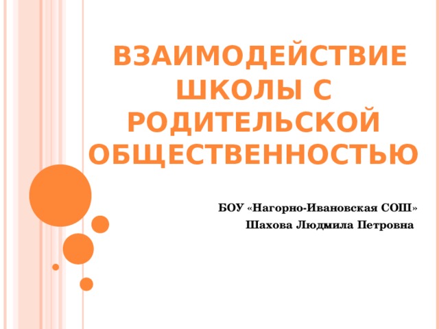  ВЗАИМОДЕЙСТВИЕ ШКОЛЫ С РОДИТЕЛЬСКОЙ ОБЩЕСТВЕННОСТЬЮ  БОУ «Нагорно-Ивановская СОШ» Шахова Людмила Петровна 