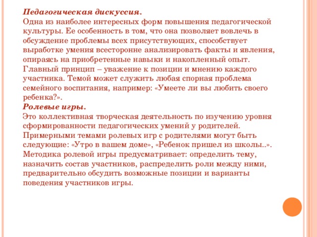 Педагогическая дискуссия. Одна из наиболее интересных форм повышения педагогической культуры. Ее особенность в том, что она позволяет вовлечь в обсуждение проблемы всех присутствующих, способствует выработке умения всесторонне анализировать факты и явления, опираясь на приобретенные навыки и накопленный опыт. Главный принцип – уважение к позиции и мнению каждого участника. Темой может служить любая спорная проблема семейного воспитания, например: «Умеете ли вы любить своего ребенка?». Ролевые игры. Это коллективная творческая деятельность по изучению уровня сформированности педагогических умений у родителей. Примерными темами ролевых игр с родителями могут быть следующие: «Утро в вашем доме», «Ребенок пришел из школы..». Методика ролевой игры предусматривает: определить тему, назначить состав участников, распределить роли между ними, предварительно обсудить возможные позиции и варианты поведения участников игры. 